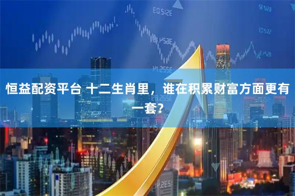 恒益配资平台 十二生肖里，谁在积累财富方面更有一套？