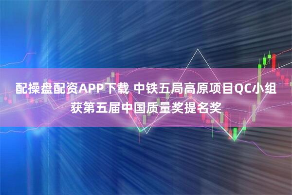 配操盘配资APP下载 中铁五局高原项目QC小组获第五届中国质量奖提名奖