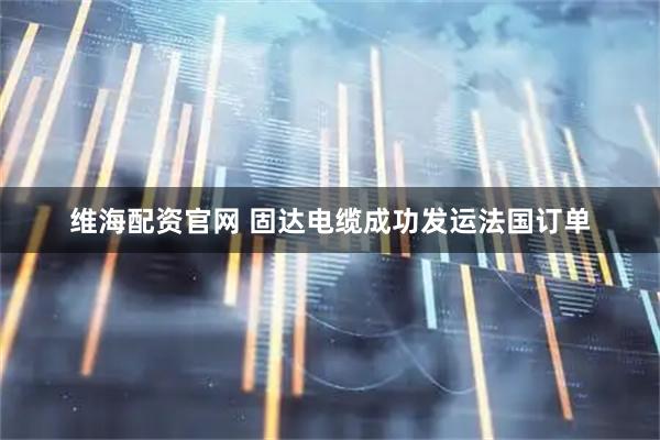 维海配资官网 固达电缆成功发运法国订单
