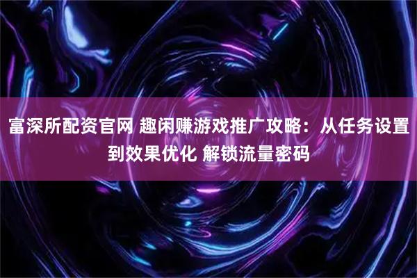 富深所配资官网 趣闲赚游戏推广攻略：从任务设置到效果优化 解锁流量密码