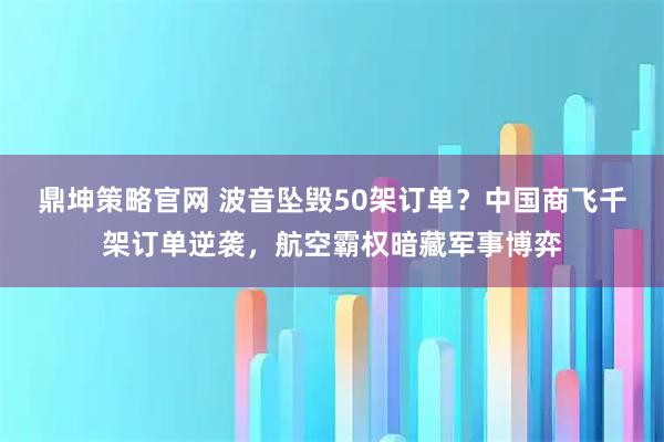鼎坤策略官网 波音坠毁50架订单？中国商飞千架订单逆袭，航空霸权暗藏军事博弈