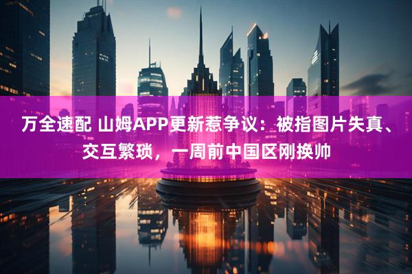 万全速配 山姆APP更新惹争议：被指图片失真、交互繁琐，一周前中国区刚换帅