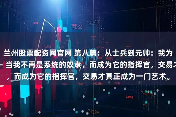 兰州股票配资网官网 第八篇：从士兵到元帅：我为系统注入“灵魂”---- 当我不再是系统的奴隶，而成为它的指挥官，交易才真正成为一门艺术。