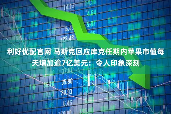 利好优配官网 马斯克回应库克任期内苹果市值每天增加逾7亿美元：令人印象深刻