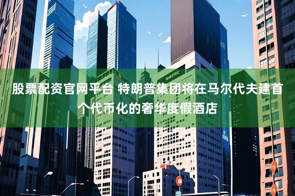 股票配资官网平台 特朗普集团将在马尔代夫建首个代币化的奢华度假酒店