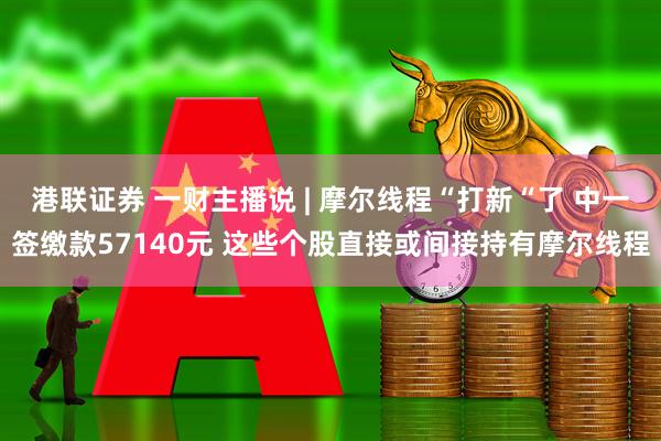 港联证券 一财主播说 | 摩尔线程“打新“了 中一签缴款57140元 这些个股直接或间接持有摩尔线程