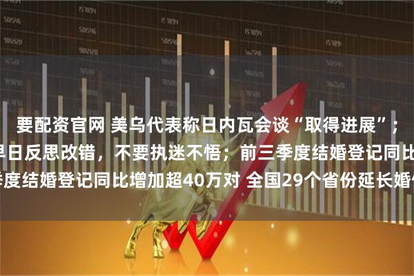 要配资官网 美乌代表称日内瓦会谈“取得进展”； 王毅：中方敦促日方早日反思改错，不要执迷不悟；前三季度结婚登记同比增加超40万对 全国29个省份延长婚假丨早报