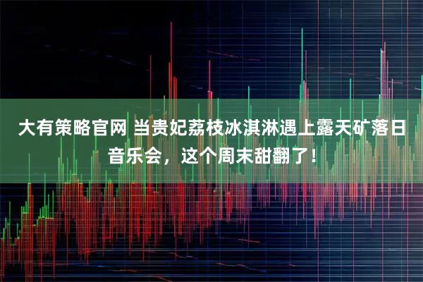 大有策略官网 当贵妃荔枝冰淇淋遇上露天矿落日音乐会，这个周末甜翻了！