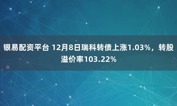 银易配资平台 12月8日瑞科转债上涨1.03%，转股溢价率103.22%