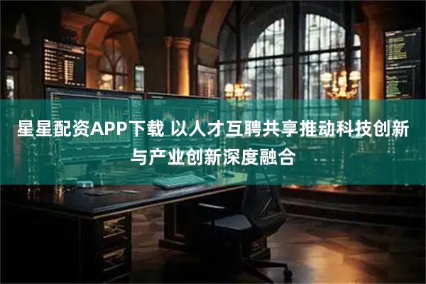 星星配资APP下载 以人才互聘共享推动科技创新与产业创新深度融合