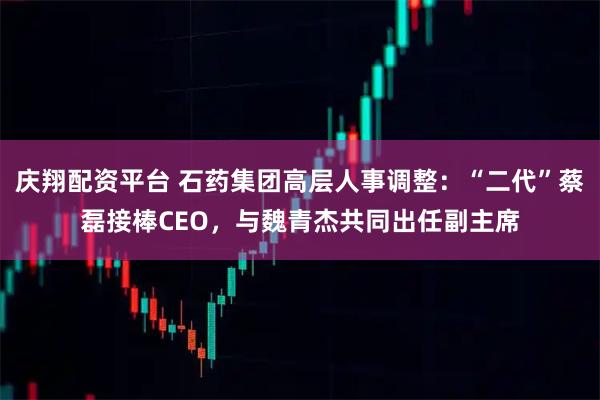庆翔配资平台 石药集团高层人事调整:“二代”蔡磊接棒CEO,与魏青杰共同出任副主席