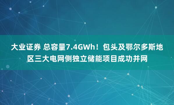 大业证券 总容量7.4GWh!包头及鄂尔多斯地区三大电网侧独立储能项目成功并网
