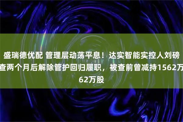 盛瑞德优配 管理层动荡平息！达实智能实控人刘磅被查两个月后解除管护回归履职，被查前曾减持1562万股
