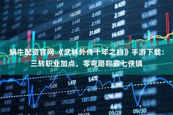 蜗牛配资官网 《武林外传十年之约》手游下载：三转职业加点，零弯路称霸七侠镇