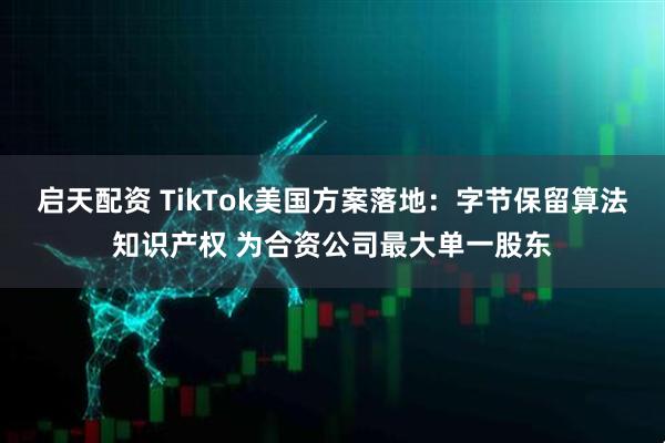 启天配资 TikTok美国方案落地：字节保留算法知识产权 为合资公司最大单一股东