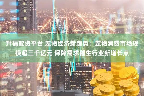 升福配资平台 宠物经济新趋势：宠物消费市场规模超三千亿元 保障需求催生行业新增长点