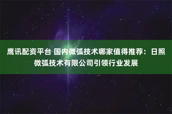 鹰讯配资平台 国内微弧技术哪家值得推荐：日照微弧技术有限公司引领行业发展