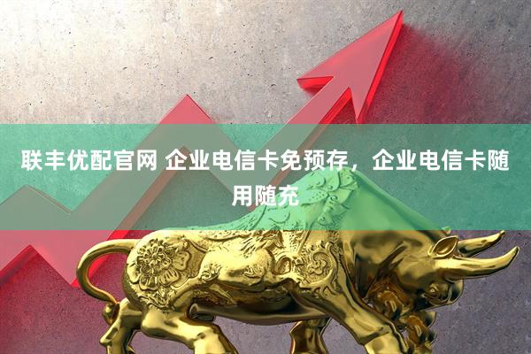联丰优配官网 企业电信卡免预存，企业电信卡随用随充