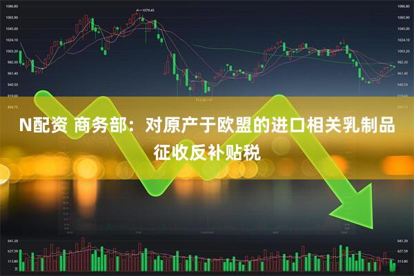 N配资 商务部：对原产于欧盟的进口相关乳制品征收反补贴税