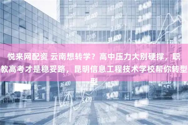 悦来网配资 云南想转学？高中压力大别硬撑，职教高考才是稳妥路，昆明信息工程技术学校帮你转型