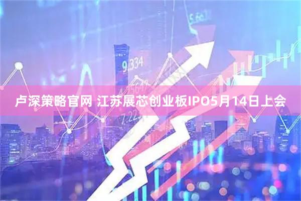 卢深策略官网 江苏展芯创业板IPO5月14日上会