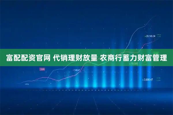 富配配资官网 代销理财放量 农商行蓄力财富管理