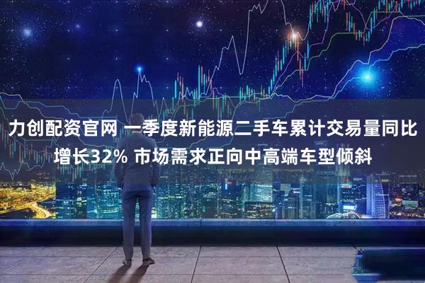 力创配资官网 一季度新能源二手车累计交易量同比增长32% 市场需求正向中高端车型倾斜