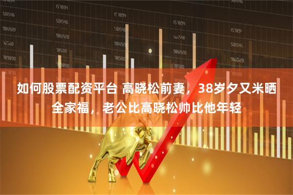 如何股票配资平台 高晓松前妻，38岁夕又米晒全家福，老公比高晓松帅比他年轻