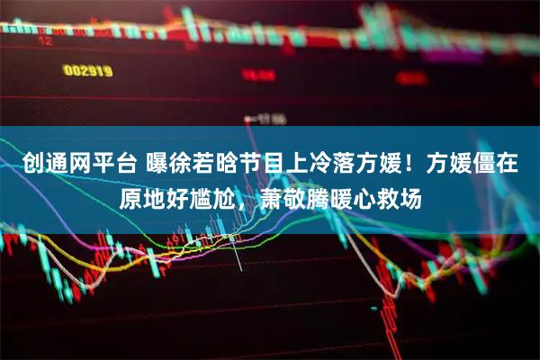 创通网平台 曝徐若晗节目上冷落方媛！方媛僵在原地好尴尬，萧敬腾暖心救场