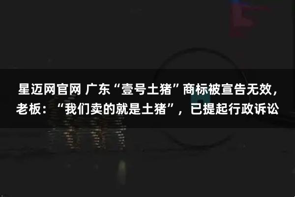 星迈网官网 广东“壹号土猪”商标被宣告无效，老板：“我们卖的就是土猪”，已提起行政诉讼