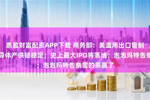 惠盈财富配资APP下载 商务部：美滥用出口管制冲击全球半导体产供链稳定；史上最大IPO将落地；泡泡玛特告奈雪的茶赢了