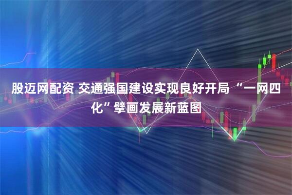 股迈网配资 交通强国建设实现良好开局 “一网四化”擘画发展新蓝图