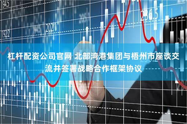 杠杆配资公司官网 北部湾港集团与梧州市座谈交流并签署战略合作框架协议