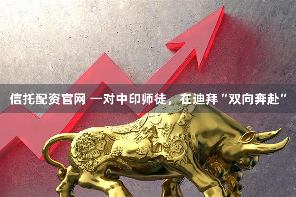 信托配资官网 一对中印师徒，在迪拜“双向奔赴”