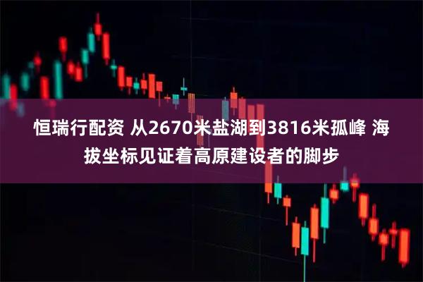 恒瑞行配资 从2670米盐湖到3816米孤峰 海拔坐标见证着高原建设者的脚步